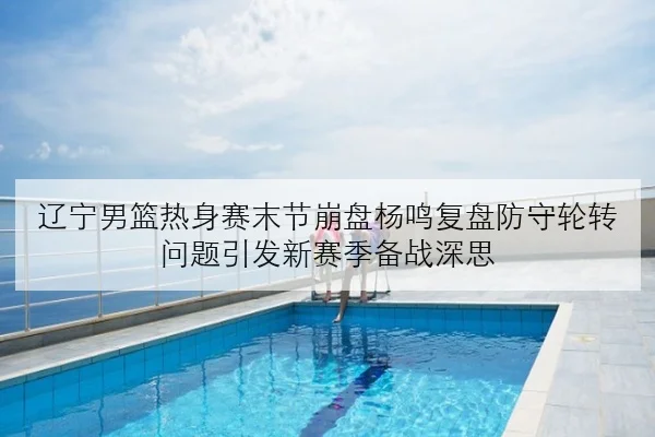 辽宁男篮热身赛末节崩盘杨鸣复盘防守轮转问题引发新赛季备战深思